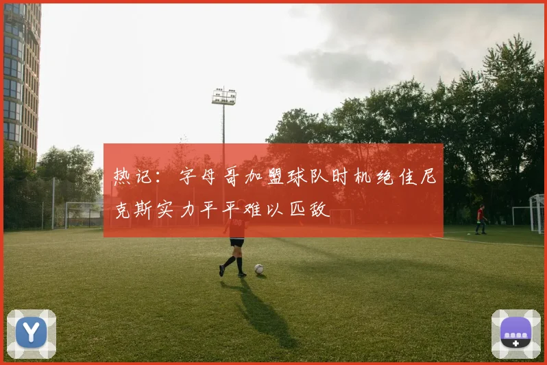 热记：字母哥加盟球队时机绝佳尼克斯实力平平难以匹敌