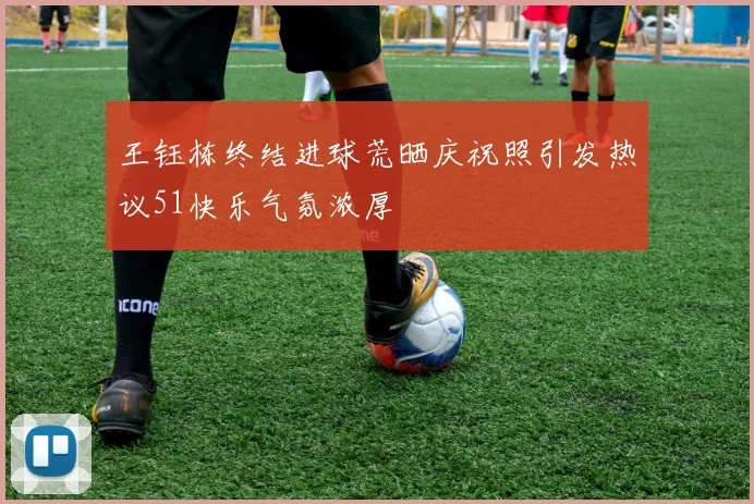 王钰栋终结进球荒晒庆祝照引发热议51快乐气氛浓厚