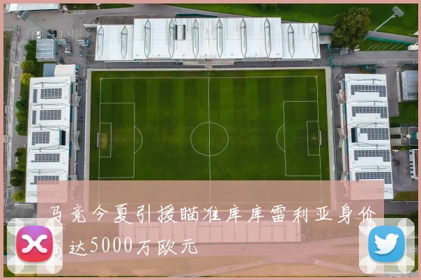 马竞今夏引援瞄准库库雷利亚身价高达5000万欧元