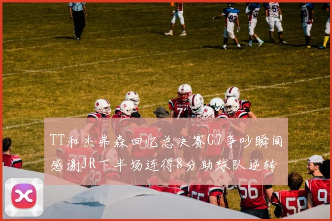 TT和杰弗森回忆总决赛G7争吵瞬间感谢JR下半场连得8分助球队逆转