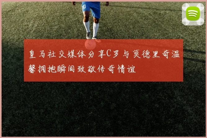 皇马社交媒体分享C罗与莫德里奇温馨拥抱瞬间致敬传奇情谊