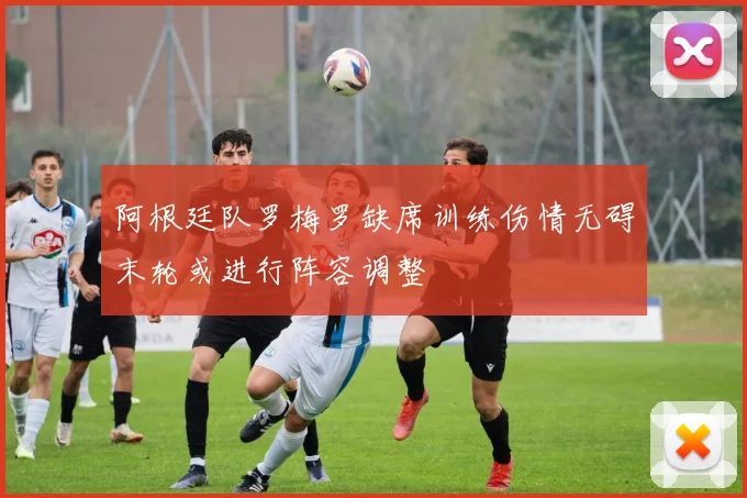 阿根廷队罗梅罗缺席训练伤情无碍末轮或进行阵容调整