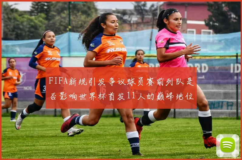 FIFA新规引发争议球员赛前列队是否影响世界杯首发11人的巅峰地位