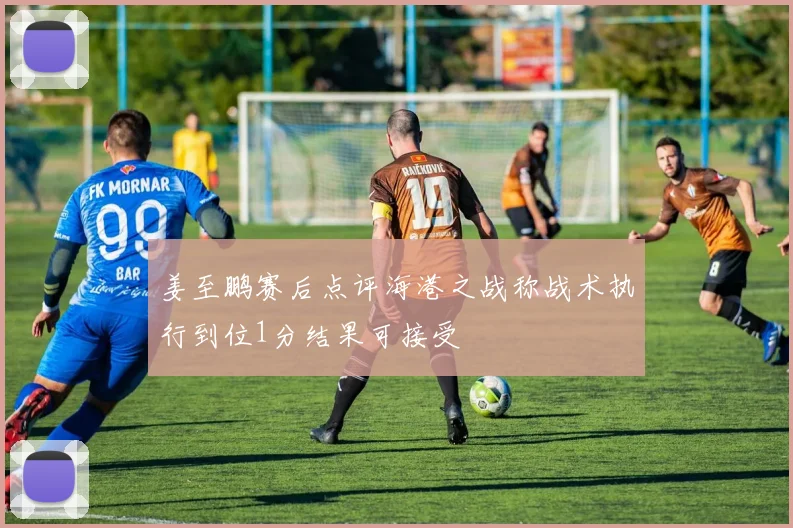 姜至鹏赛后点评海港之战称战术执行到位1分结果可接受