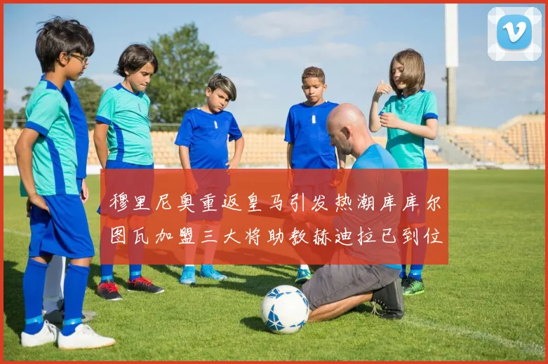 穆里尼奥重返皇马引发热潮库库尔图瓦加盟三大将助教赫迪拉已到位