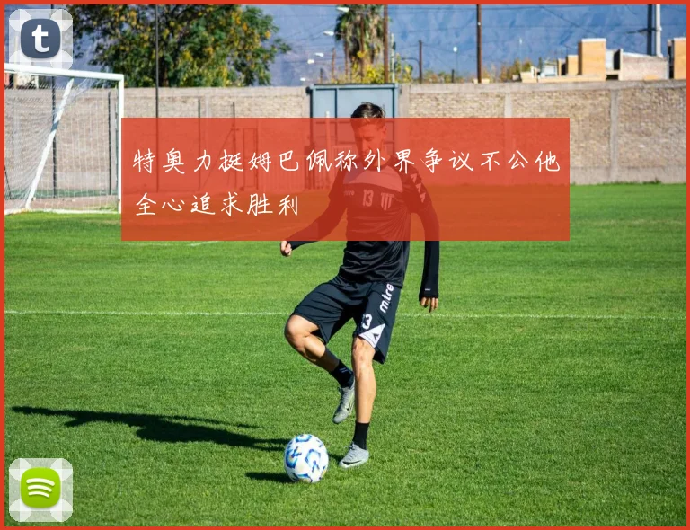 特奥力挺姆巴佩称外界争议不公他全心追求胜利