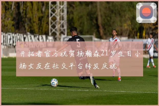 开拓者官方祝贺杨瀚森21岁生日小杨女友在社交平台转发庆祝