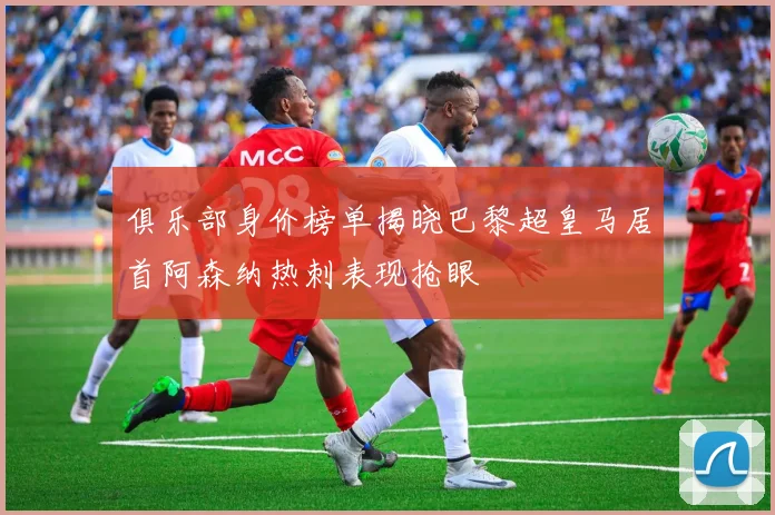 俱乐部身价榜单揭晓巴黎超皇马居首阿森纳热刺表现抢眼