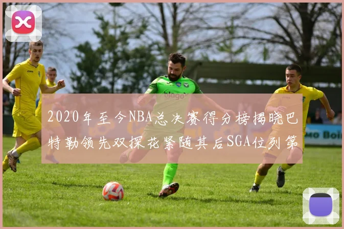 2020年至今NBA总决赛得分榜揭晓巴特勒领先双探花紧随其后SGA位列第四
