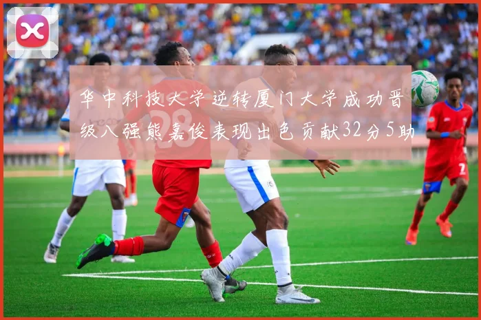 华中科技大学逆转厦门大学成功晋级八强熊嘉俊表现出色贡献32分5助攻5抢断